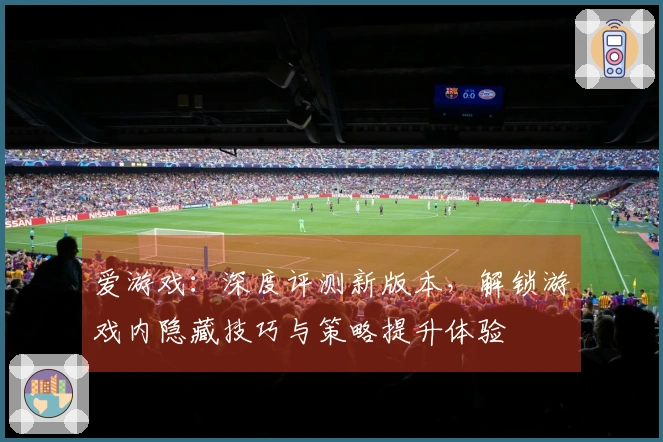 爱游戏：深度评测新版本，解锁游戏内隐藏技巧与策略提升体验