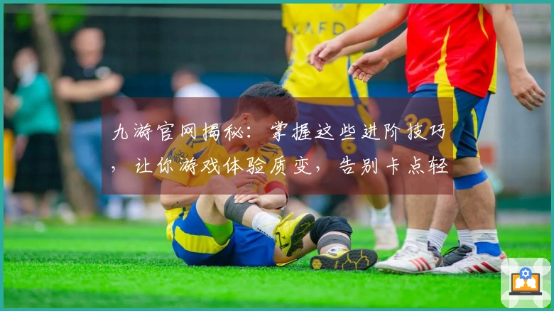 九游官网揭秘：掌握这些进阶技巧，让你游戏体验质变，告别卡点轻松制霸